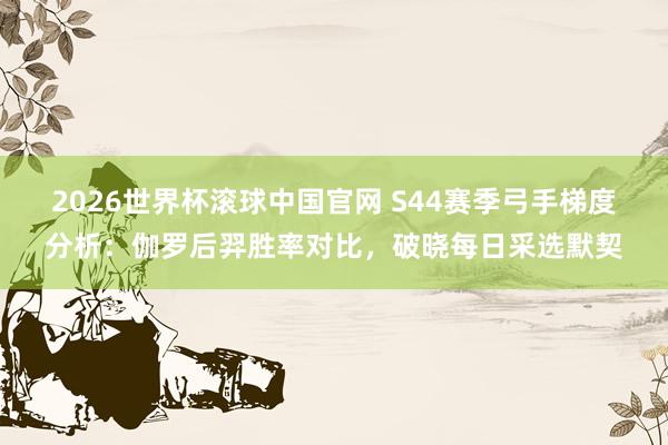 2026世界杯滚球中国官网 S44赛季弓手梯度分析：伽罗后羿胜率对比，破晓每日采选默契