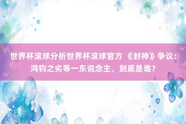 世界杯滚球分析世界杯滚球官方 《封神》争议：鸿钧之劣等一东说念主，到底是谁？
