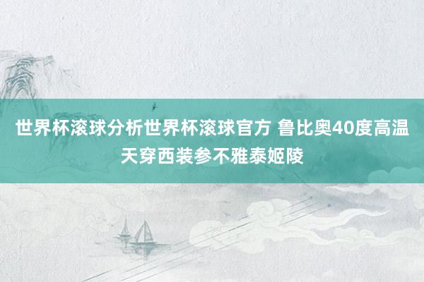 世界杯滚球分析世界杯滚球官方 鲁比奥40度高温天穿西装参不雅泰姬陵