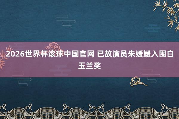 2026世界杯滚球中国官网 已故演员朱媛媛入围白玉兰奖