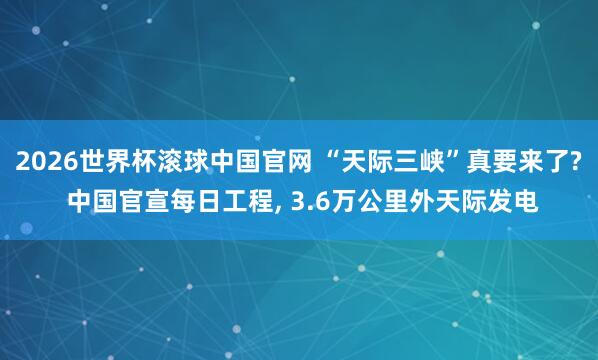 2026世界杯滚球中国官网 “天际三峡”真要来了? 中国官宣每日工程， 3.6万公里外天际发电