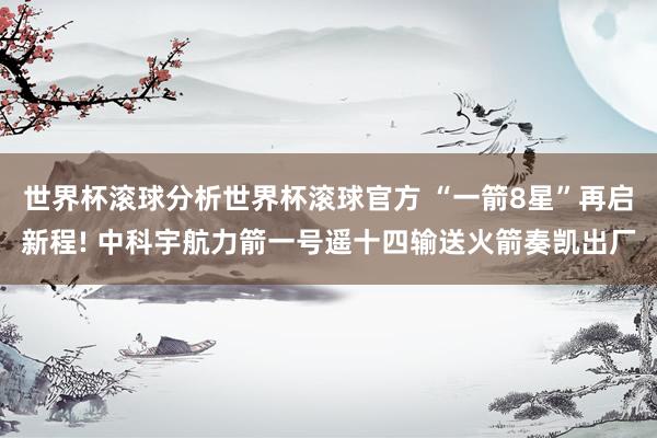 世界杯滚球分析世界杯滚球官方 “一箭8星”再启新程! 中科宇航力箭一号遥十四输送火箭奏凯出厂
