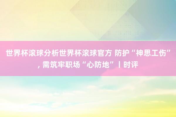 世界杯滚球分析世界杯滚球官方 防护“神思工伤”， 需筑牢职场“心防地”丨时评