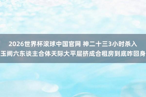 2026世界杯滚球中国官网 神二十三3小时杀入玉阙六东谈主合体天际大平层挤成合租房到底咋回身