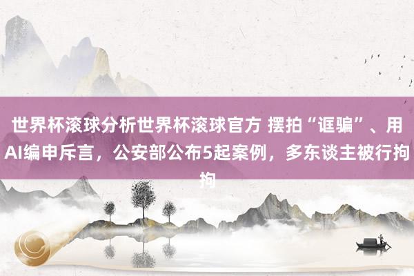 世界杯滚球分析世界杯滚球官方 摆拍“诓骗”、用AI编申斥言，公安部公布5起案例，多东谈主被行拘
