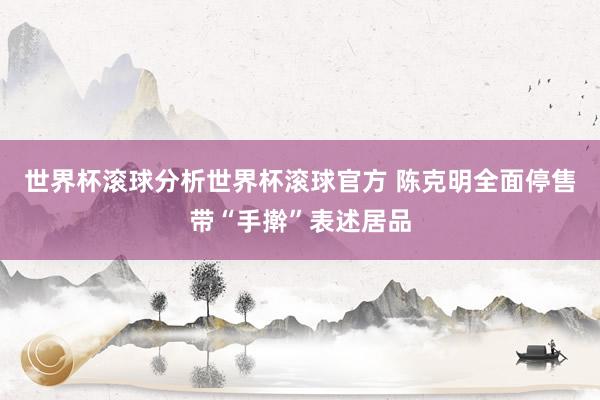 世界杯滚球分析世界杯滚球官方 陈克明全面停售带“手擀”表述居品