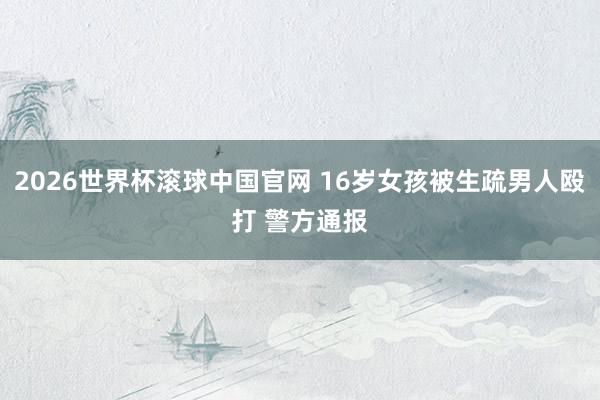 2026世界杯滚球中国官网 16岁女孩被生疏男人殴打 警方通报