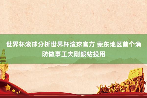 世界杯滚球分析世界杯滚球官方 蒙东地区首个消防做事工夫刚毅站投用