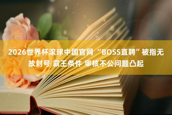2026世界杯滚球中国官网 “BOSS直聘”被指无故封号 霸王条件 审核不公问题凸起