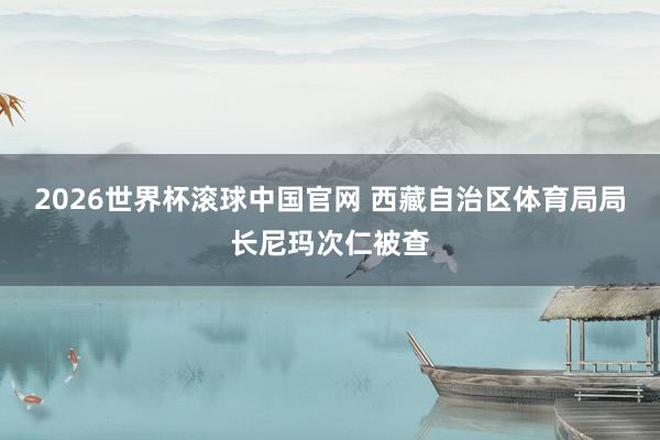 2026世界杯滚球中国官网 西藏自治区体育局局长尼玛次仁被查
