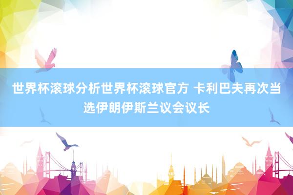 世界杯滚球分析世界杯滚球官方 卡利巴夫再次当选伊朗伊斯兰议会议长