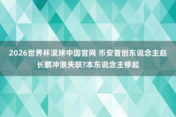 2026世界杯滚球中国官网 币安首创东说念主赵长鹏冲浪失联?本东说念主修起