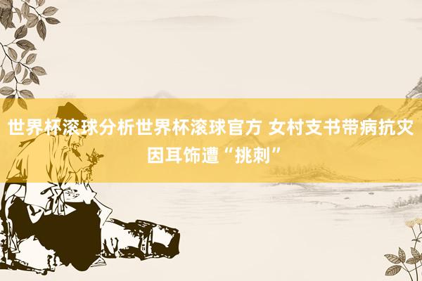 世界杯滚球分析世界杯滚球官方 女村支书带病抗灾 因耳饰遭“挑刺”