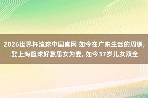 2026世界杯滚球中国官网 如今在广东生活的周鹏， 娶上海篮球好意思女为妻， 如今37岁儿女双全