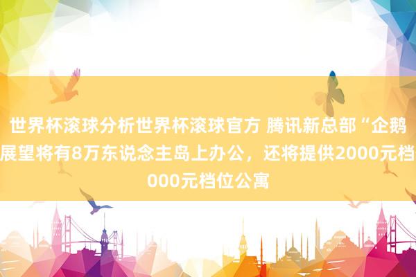 世界杯滚球分析世界杯滚球官方 腾讯新总部“企鹅岛”，展望将有8万东说念主岛上办公，还将提供2000元档位公寓