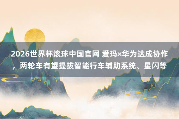 2026世界杯滚球中国官网 爱玛×华为达成协作，两轮车有望提拔智能行车辅助系统、星闪等