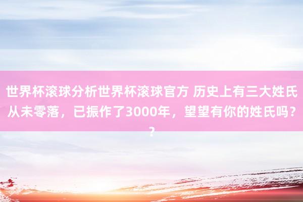 世界杯滚球分析世界杯滚球官方 历史上有三大姓氏从未零落，已振作了3000年，望望有你的姓氏吗？