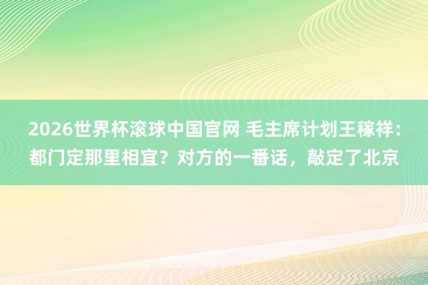 2026世界杯滚球中国官网 毛主席计划王稼祥：都门定那里相宜？对方的一番话，敲定了北京