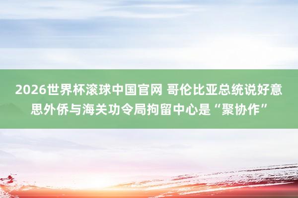 2026世界杯滚球中国官网 哥伦比亚总统说好意思外侨与海关功令局拘留中心是“聚协作”