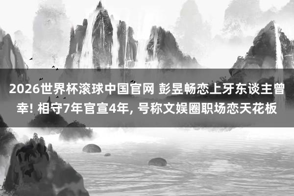 2026世界杯滚球中国官网 彭昱畅恋上牙东谈主曾幸! 相守7年官宣4年， 号称文娱圈职场恋天花板
