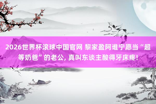 2026世界杯滚球中国官网 黎家盈阿谁宁愿当“超等奶爸”的老公， 真叫东谈主酸得牙床疼!