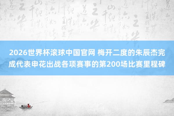 2026世界杯滚球中国官网 梅开二度的朱辰杰完成代表申花出战各项赛事的第200场比赛里程碑