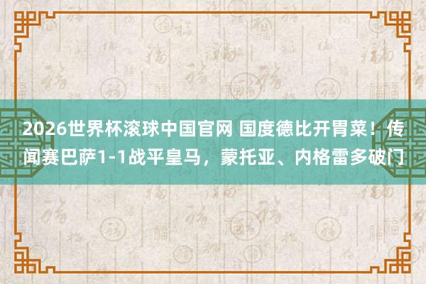 2026世界杯滚球中国官网 国度德比开胃菜！传闻赛巴萨1-1战平皇马，蒙托亚、内格雷多破门