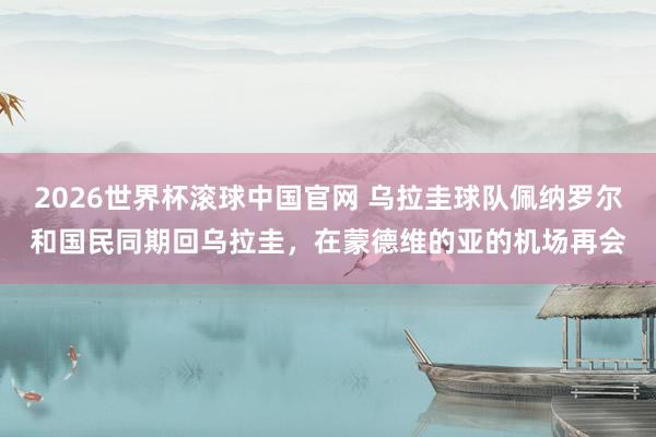 2026世界杯滚球中国官网 乌拉圭球队佩纳罗尔和国民同期回乌拉圭，在蒙德维的亚的机场再会