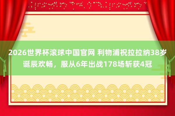 2026世界杯滚球中国官网 利物浦祝拉拉纳38岁诞辰欢畅，服从6年出战178场斩获4冠