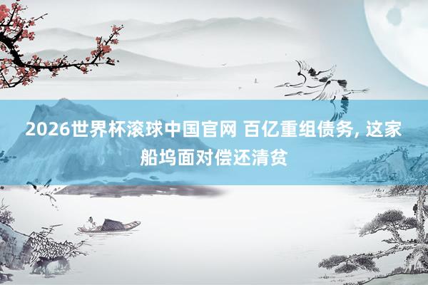 2026世界杯滚球中国官网 百亿重组债务， 这家船坞面对偿还清贫