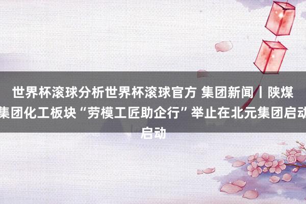 世界杯滚球分析世界杯滚球官方 集团新闻丨陕煤集团化工板块“劳模工匠助企行”举