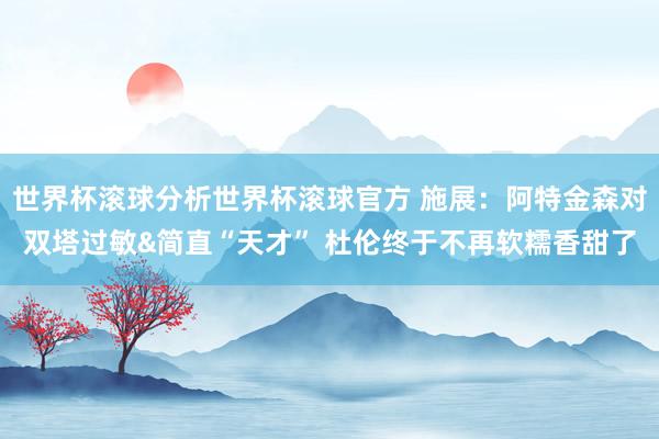 世界杯滚球分析世界杯滚球官方 施展：阿特金森对双塔过敏&简直“天才” 杜伦终于不再软糯香甜了