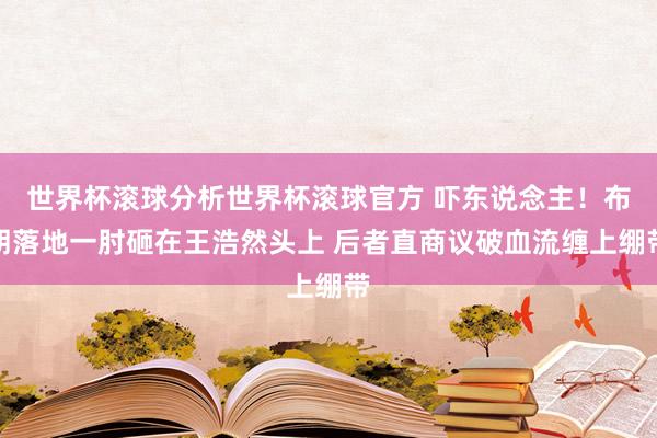 世界杯滚球分析世界杯滚球官方 吓东说念主！布朗落地一肘砸在王浩然头上 后者直商议破血流缠上绷带