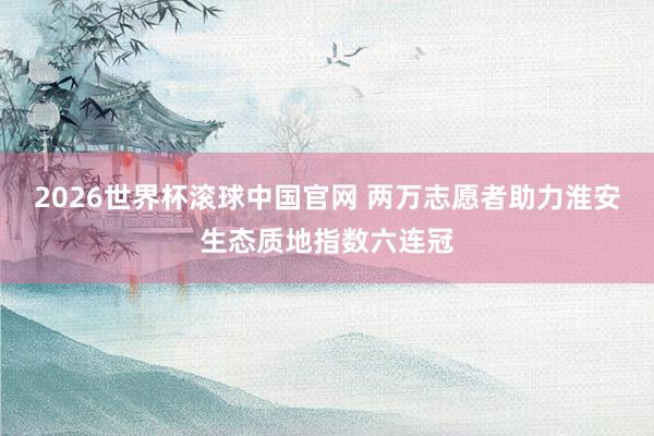 2026世界杯滚球中国官网 两万志愿者助力淮安生态质地指数六连冠