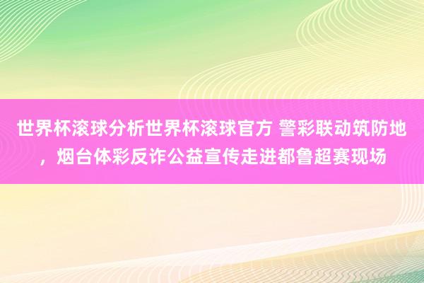 世界杯滚球分析世界杯滚球官方 警彩联动筑防地，烟台体彩反诈公益宣传走进都鲁超赛现场
