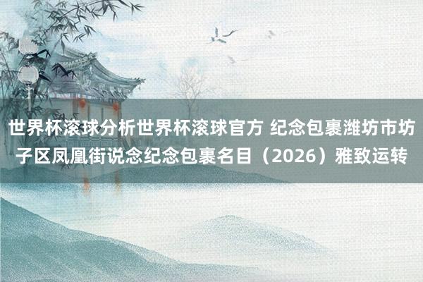 世界杯滚球分析世界杯滚球官方 纪念包裹潍坊市坊子区凤凰街说念纪念包裹名目（2026）雅致运转