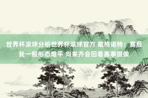 世界杯滚球分析世界杯滚球官方 戴格诺特：赛后我一般形态难平 向来齐会回看赛事摄像