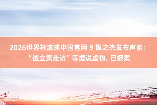 2026世界杯滚球中国官网 9 银之杰发布声明: “被立案走访”等据说虚伪， 已报案