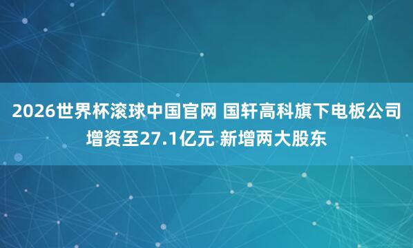 2026世界杯滚球中国官网 国轩高科旗下电板公司增资至27.1亿元 新增两大股东