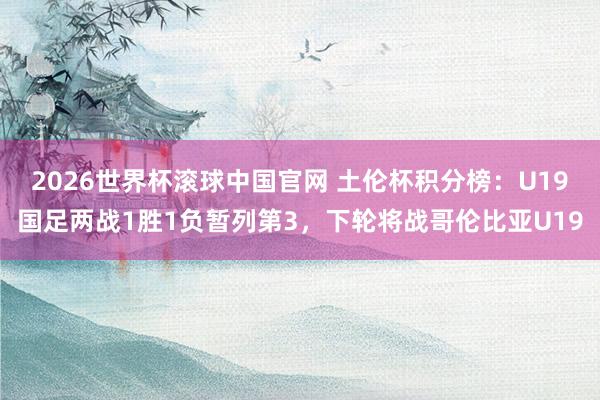 2026世界杯滚球中国官网 土伦杯积分榜：U19国足两战1胜1负暂列第3，下轮将战哥伦比亚U19