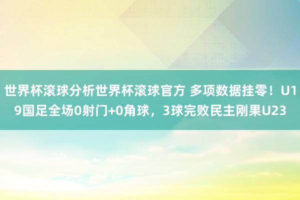 世界杯滚球分析世界杯滚球官方 多项数据挂零！U19国足全场0射门+0角球，3球完败民主刚果U23