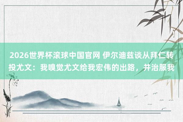 2026世界杯滚球中国官网 伊尔迪兹谈从拜仁转投尤文：我嗅觉尤文给我宏伟的出路，并治服我