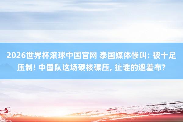 2026世界杯滚球中国官网 泰国媒体惨叫: 被十足压制! 中国队这场硬核碾压， 扯谁的遮羞布?