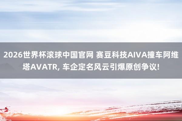 2026世界杯滚球中国官网 赛豆科技AIVA撞车阿维塔AVATR， 车企定名风云引爆原创争议!