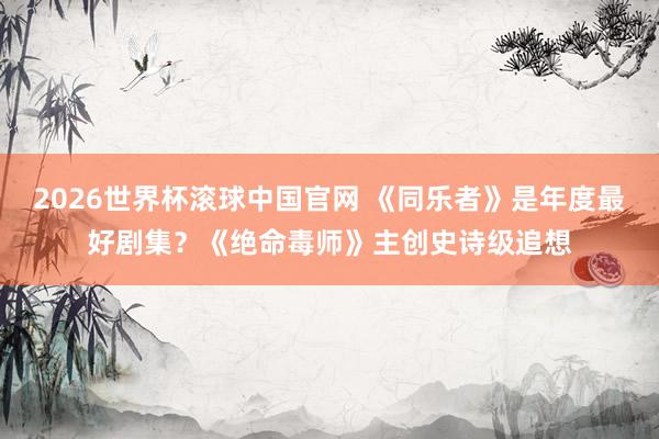 2026世界杯滚球中国官网 《同乐者》是年度最好剧集？《绝命毒师》主创史诗级追想