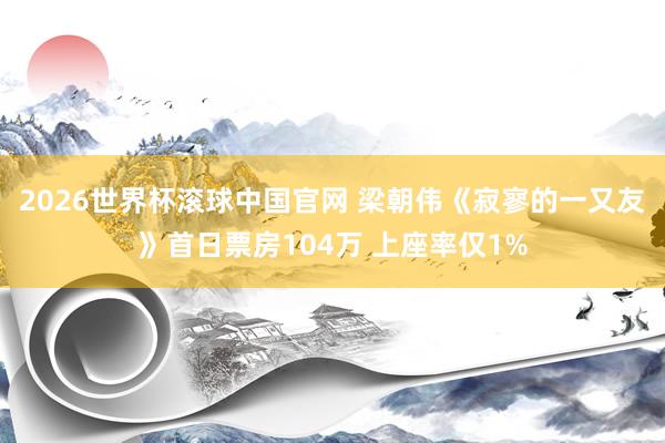 2026世界杯滚球中国官网 梁朝伟《寂寥的一又友》首日票房104万 上座率仅1%