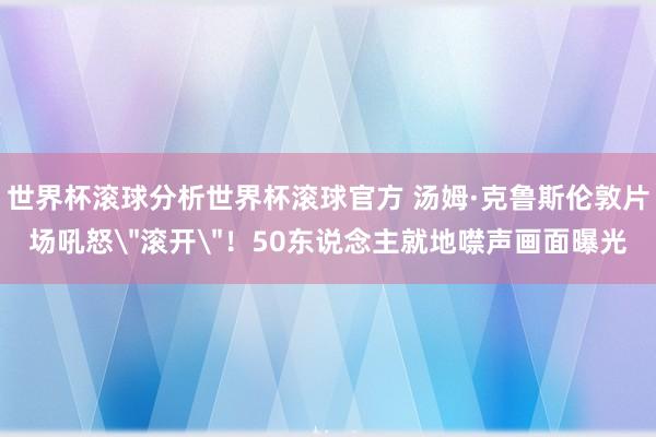 世界杯滚球分析世界杯滚球官方 汤姆·克鲁斯伦敦片场吼怒