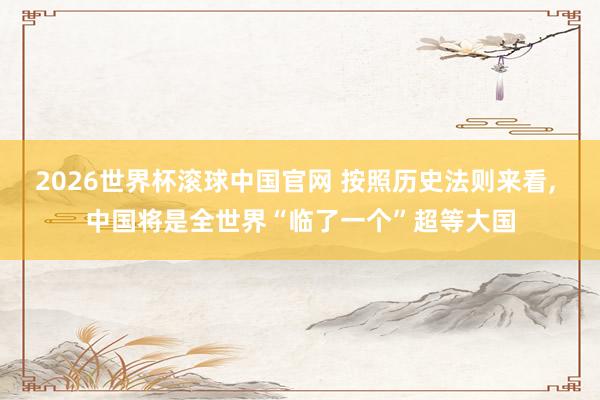 2026世界杯滚球中国官网 按照历史法则来看， 中国将是全世界“临了一个”超等大国