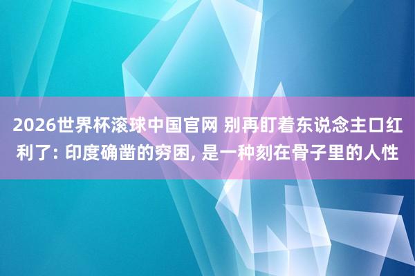 2026世界杯滚球中国官网 别再盯着东说念主口红利了: 印度确凿的穷困, 是一种刻在骨子里的人性