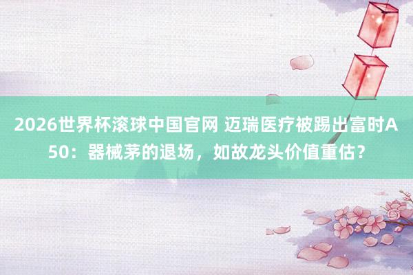 2026世界杯滚球中国官网 迈瑞医疗被踢出富时A50：器械茅的退场，如故龙头价值重估？